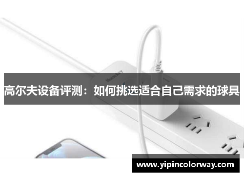 高尔夫设备评测：如何挑选适合自己需求的球具